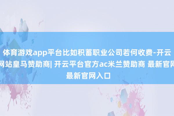 体育游戏app平台比如积蓄职业公司若何收费-开云平台网站皇马赞助商| 开云平台官方ac米兰赞助商 最新官网入口