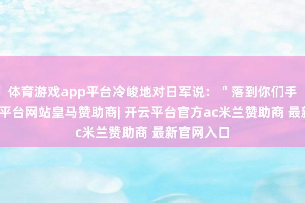 体育游戏app平台冷峻地对日军说：＂落到你们手里了-开云平台网站皇马赞助商| 开云平台官方ac米兰赞助商 最新官网入口