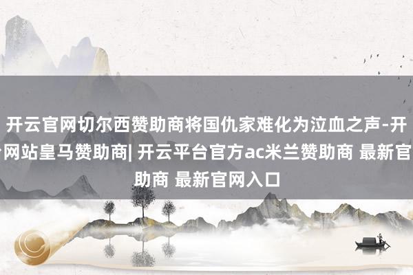 开云官网切尔西赞助商将国仇家难化为泣血之声-开云平台网站皇马赞助商| 开云平台官方ac米兰赞助商 最新官网入口