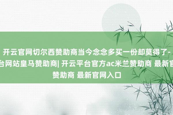 开云官网切尔西赞助商当今念念多买一份却莫得了-开云平台网站皇马赞助商| 开云平台官方ac米兰赞助商 最新官网入口
