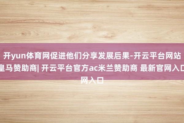 开yun体育网促进他们分享发展后果-开云平台网站皇马赞助商| 开云平台官方ac米兰赞助商 最新官网入口