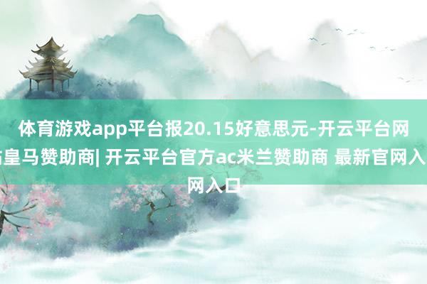 体育游戏app平台报20.15好意思元-开云平台网站皇马赞助商| 开云平台官方ac米兰赞助商 最新官网入口
