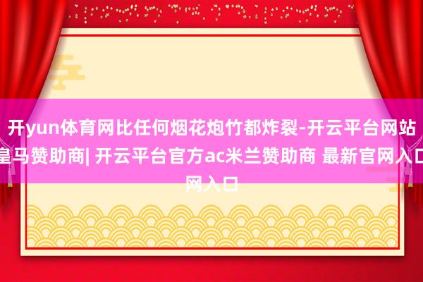 开yun体育网比任何烟花炮竹都炸裂-开云平台网站皇马赞助商| 开云平台官方ac米兰赞助商 最新官网入口