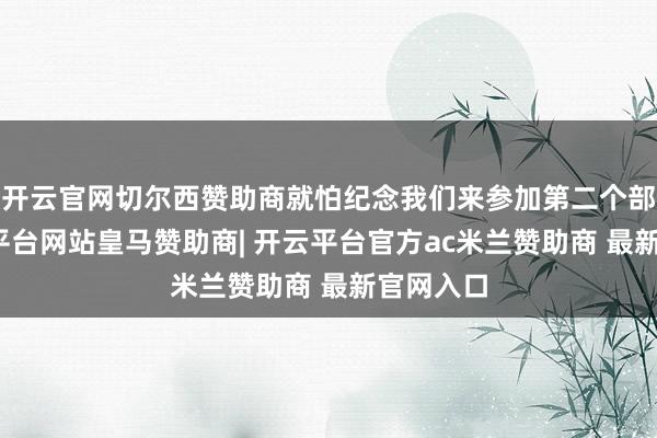 开云官网切尔西赞助商就怕纪念我们来参加第二个部分-开云平台网站皇马赞助商| 开云平台官方ac米兰赞助商 最新官网入口