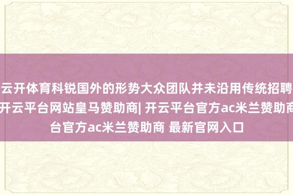 云开体育科锐国外的形势大众团队并未沿用传统招聘广撒网的步地-开云平台网站皇马赞助商| 开云平台官方ac米兰赞助商 最新官网入口