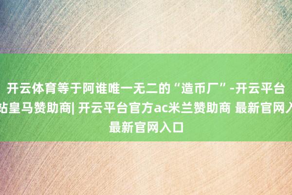 开云体育等于阿谁唯一无二的“造币厂”-开云平台网站皇马赞助商| 开云平台官方ac米兰赞助商 最新官网入口