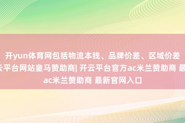 开yun体育网包括物流本钱、品牌价差、区域价差等身分-开云平台网站皇马赞助商| 开云平台官方ac米兰赞助商 最新官网入口