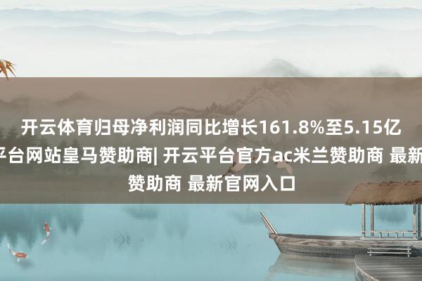 开云体育归母净利润同比增长161.8%至5.15亿元-开云平台网站皇马赞助商| 开云平台官方ac米兰赞助商 最新官网入口
