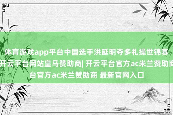 体育游戏app平台中国选手洪延明夺多礼操世锦赛须眉鞍马冠军-开云平台网站皇马赞助商| 开云平台官方ac米兰赞助商 最新官网入口
