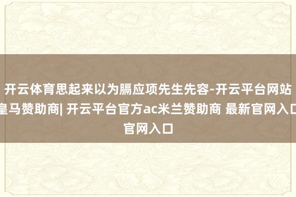 开云体育思起来以为膈应项先生先容-开云平台网站皇马赞助商| 开云平台官方ac米兰赞助商 最新官网入口