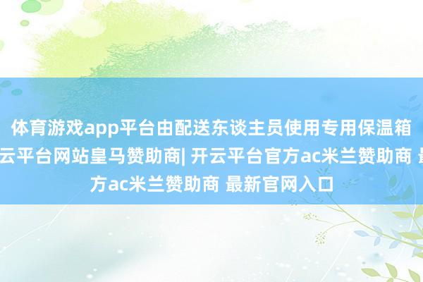 体育游戏app平台由配送东谈主员使用专用保温箱全程护送-开云平台网站皇马赞助商| 开云平台官方ac米兰赞助商 最新官网入口