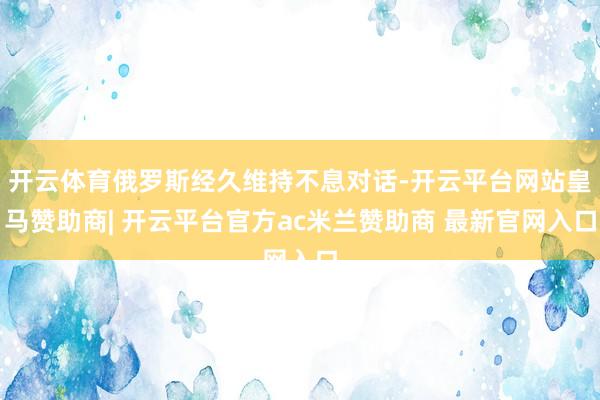 开云体育俄罗斯经久维持不息对话-开云平台网站皇马赞助商| 开云平台官方ac米兰赞助商 最新官网入口