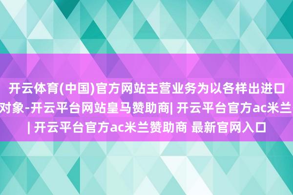 开云体育(中国)官方网站主营业务为以各样出进口买卖参与主体为做事对象-开云平台网站皇马赞助商| 开云平台官方ac米兰赞助商 最新官网入口