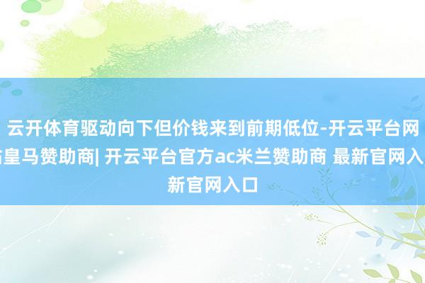 云开体育驱动向下但价钱来到前期低位-开云平台网站皇马赞助商| 开云平台官方ac米兰赞助商 最新官网入口