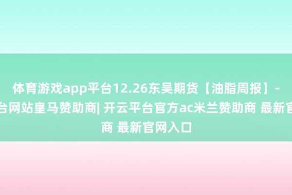体育游戏app平台12.26东吴期货【油脂周报】-开云平台网站皇马赞助商| 开云平台官方ac米兰赞助商 最新官网入口