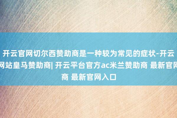 开云官网切尔西赞助商是一种较为常见的症状-开云平台网站皇马赞助商| 开云平台官方ac米兰赞助商 最新官网入口