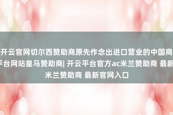 开云官网切尔西赞助商原先作念出进口营业的中国商家-开云平台网站皇马赞助商| 开云平台官方ac米兰赞助商 最新官网入口