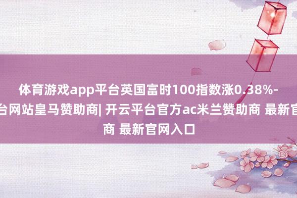 体育游戏app平台英国富时100指数涨0.38%-开云平台网站皇马赞助商| 开云平台官方ac米兰赞助商 最新官网入口