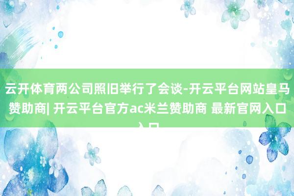 云开体育两公司照旧举行了会谈-开云平台网站皇马赞助商| 开云平台官方ac米兰赞助商 最新官网入口