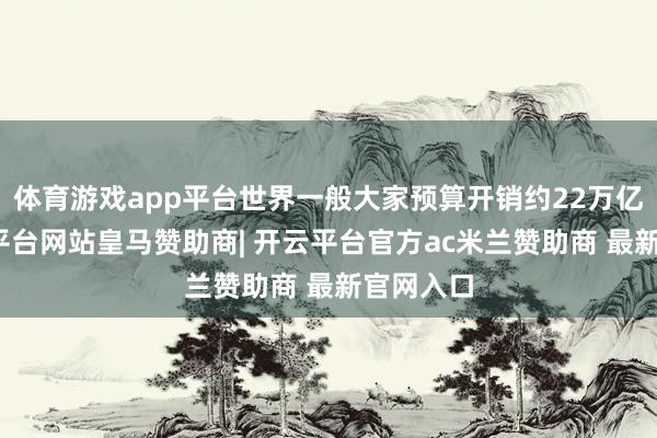 体育游戏app平台世界一般大家预算开销约22万亿元-开云平台网站皇马赞助商| 开云平台官方ac米兰赞助商 最新官网入口
