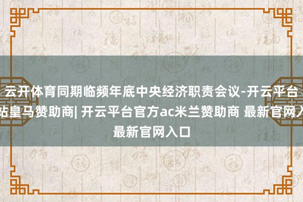 云开体育同期临频年底中央经济职责会议-开云平台网站皇马赞助商| 开云平台官方ac米兰赞助商 最新官网入口