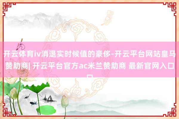 开云体育iv消退实时候值的豪侈-开云平台网站皇马赞助商| 开云平台官方ac米兰赞助商 最新官网入口