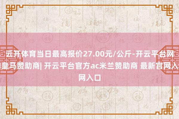 云开体育当日最高报价27.00元/公斤-开云平台网站皇马赞助商| 开云平台官方ac米兰赞助商 最新官网入口