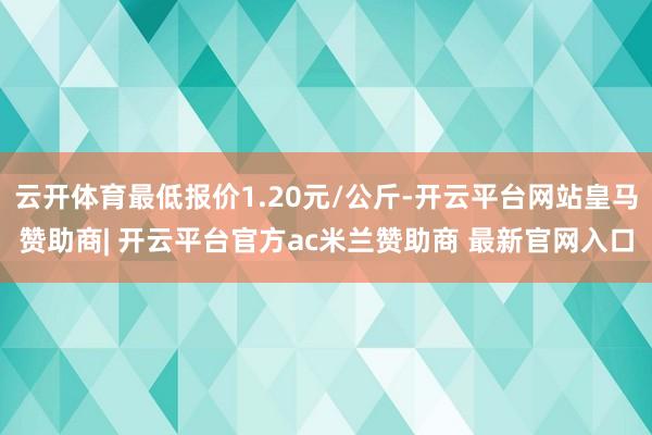 云开体育最低报价1.20元/公斤-开云平台网站皇马赞助商| 开云平台官方ac米兰赞助商 最新官网入口