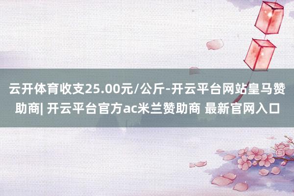 云开体育收支25.00元/公斤-开云平台网站皇马赞助商| 开云平台官方ac米兰赞助商 最新官网入口