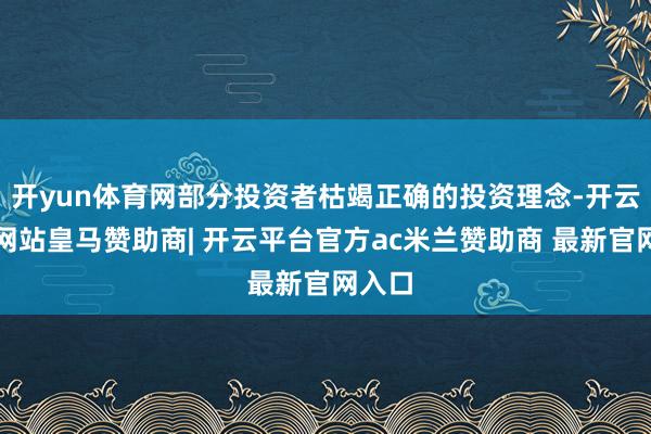开yun体育网部分投资者枯竭正确的投资理念-开云平台网站皇马赞助商| 开云平台官方ac米兰赞助商 最新官网入口