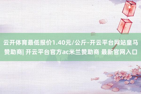 云开体育最低报价1.40元/公斤-开云平台网站皇马赞助商| 开云平台官方ac米兰赞助商 最新官网入口