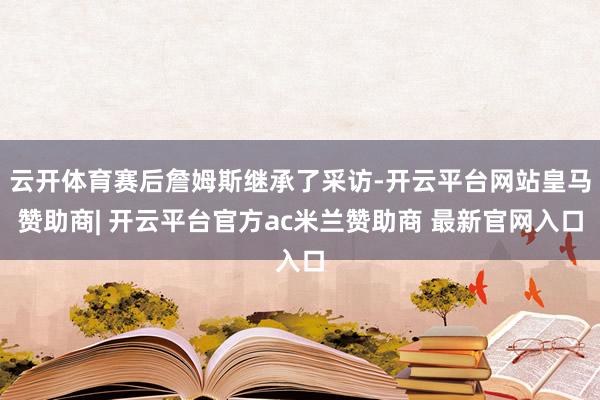 云开体育赛后詹姆斯继承了采访-开云平台网站皇马赞助商| 开云平台官方ac米兰赞助商 最新官网入口
