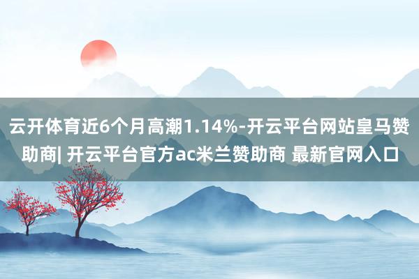 云开体育近6个月高潮1.14%-开云平台网站皇马赞助商| 开云平台官方ac米兰赞助商 最新官网入口