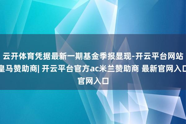 云开体育凭据最新一期基金季报显现-开云平台网站皇马赞助商| 开云平台官方ac米兰赞助商 最新官网入口