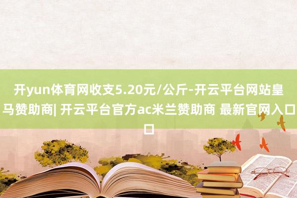 开yun体育网收支5.20元/公斤-开云平台网站皇马赞助商| 开云平台官方ac米兰赞助商 最新官网入口