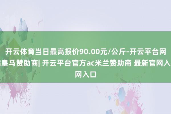 开云体育当日最高报价90.00元/公斤-开云平台网站皇马赞助商| 开云平台官方ac米兰赞助商 最新官网入口