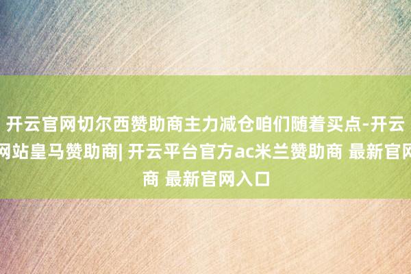 开云官网切尔西赞助商主力减仓咱们随着买点-开云平台网站皇马赞助商| 开云平台官方ac米兰赞助商 最新官网入口