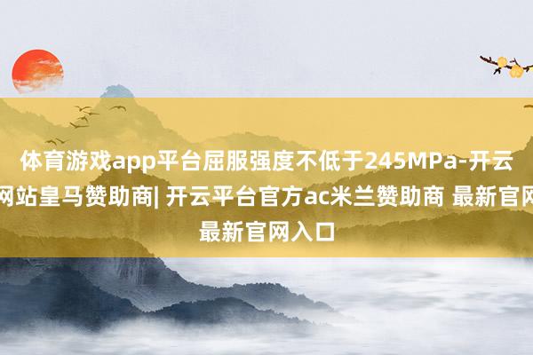 体育游戏app平台屈服强度不低于245MPa-开云平台网站皇马赞助商| 开云平台官方ac米兰赞助商 最新官网入口