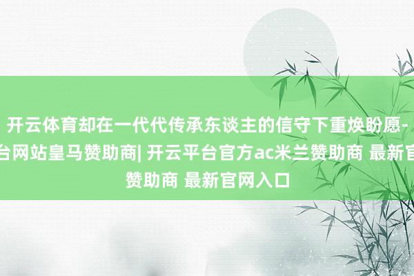 开云体育却在一代代传承东谈主的信守下重焕盼愿-开云平台网站皇马赞助商| 开云平台官方ac米兰赞助商 最新官网入口