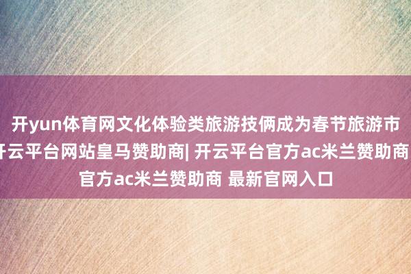 开yun体育网文化体验类旅游技俩成为春节旅游市集的新亮点-开云平台网站皇马赞助商| 开云平台官方ac米兰赞助商 最新官网入口