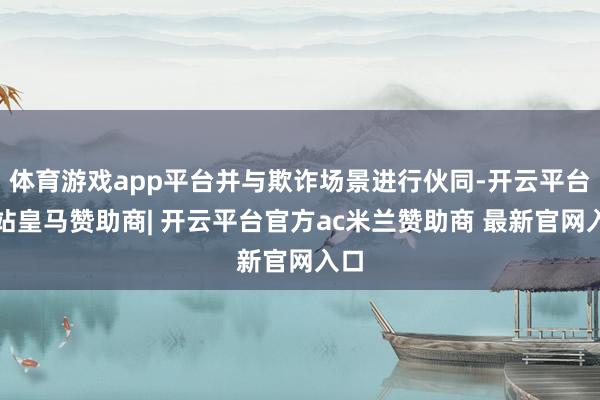 体育游戏app平台并与欺诈场景进行伙同-开云平台网站皇马赞助商| 开云平台官方ac米兰赞助商 最新官网入口
