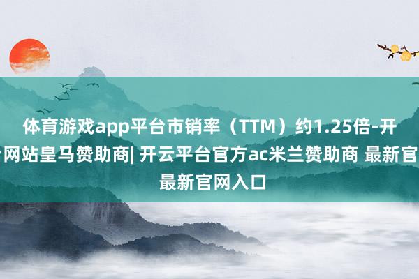 体育游戏app平台市销率（TTM）约1.25倍-开云平台网站皇马赞助商| 开云平台官方ac米兰赞助商 最新官网入口