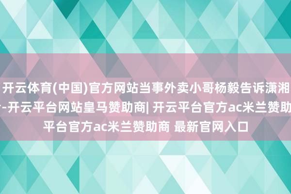 开云体育(中国)官方网站当事外卖小哥杨毅告诉潇湘晨报·晨视频记者-开云平台网站皇马赞助商| 开云平台官方ac米兰赞助商 最新官网入口