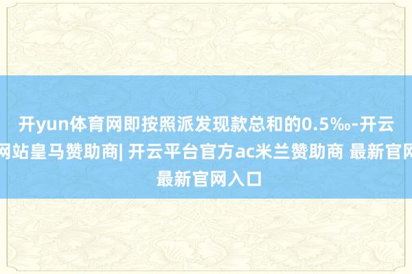 开yun体育网即按照派发现款总和的0.5‰-开云平台网站皇马赞助商| 开云平台官方ac米兰赞助商 最新官网入口