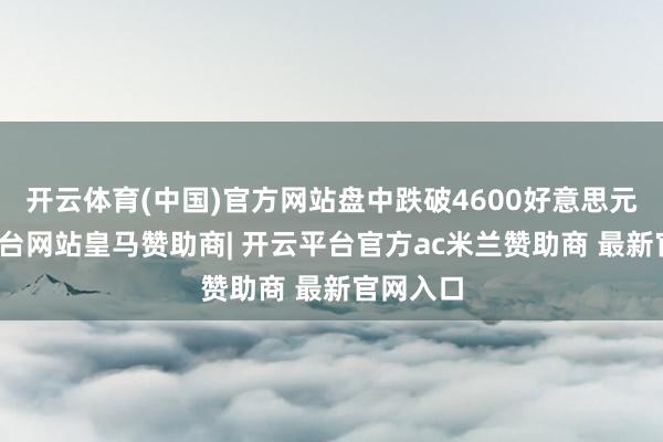 开云体育(中国)官方网站盘中跌破4600好意思元-开云平台网站皇马赞助商| 开云平台官方ac米兰赞助商 最新官网入口