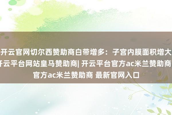 开云官网切尔西赞助商白带增多:子宫内膜面积增大及盆腔充血-开云平台网站皇马赞助商| 开云平台官方ac米兰赞助商 最新官网入口