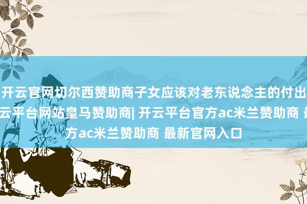开云官网切尔西赞助商子女应该对老东说念主的付出示意感恩-开云平台网站皇马赞助商| 开云平台官方ac米兰赞助商 最新官网入口