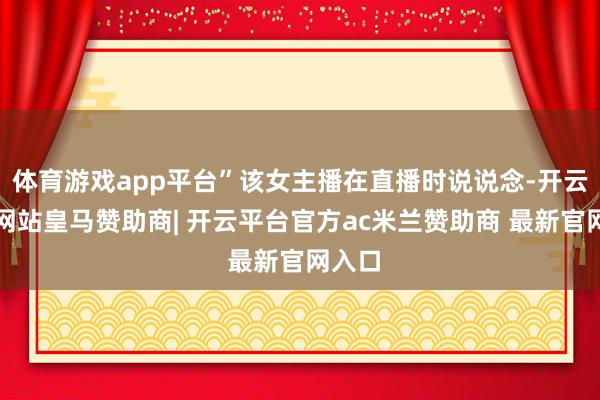 体育游戏app平台”该女主播在直播时说说念-开云平台网站皇马赞助商| 开云平台官方ac米兰赞助商 最新官网入口