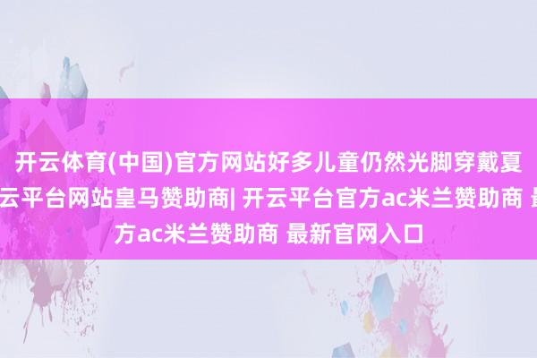 开云体育(中国)官方网站好多儿童仍然光脚穿戴夏天的衣服-开云平台网站皇马赞助商| 开云平台官方ac米兰赞助商 最新官网入口