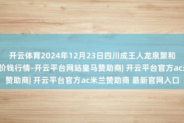 开云体育2024年12月23日四川成王人龙泉聚和(国外)果蔬菜来往中心价钱行情-开云平台网站皇马赞助商| 开云平台官方ac米兰赞助商 最新官网入口